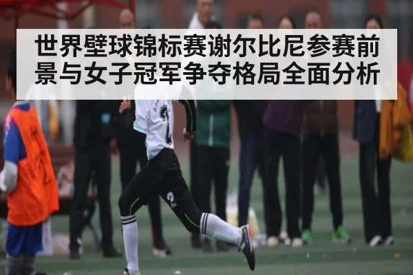 世界壁球锦标赛谢尔比尼参赛前景与女子冠军争夺格局全面分析